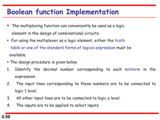 4.98
Boolean function Implementation
 The multiplexing function can conveniently be used as a logic
element in the design of combinational circuits.
 For using the multiplexer as a logic element, either the truth
table or one of the standard forms of logical expression must be
available.
 The design procedure is given below
1. Identify the decimal number corresponding to each minterm in the
expression.
2. The input lines corresponding to these numbers are to be connected to
logic 1 level.
3. All other input lines are to be connected to logic o level.
4. The inputs are to be applied to select inputs
 
