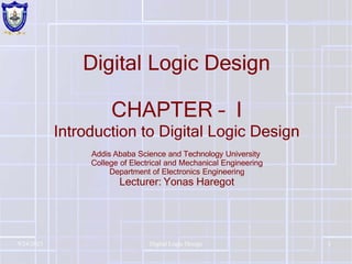 Digital Logic Design
CHAPTER – I
Introduction to Digital Logic Design
Addis Ababa Science and Technology University
College of Electrical and Mechanical Engineering
Department of Electronics Engineering
Lecturer: Yonas Haregot
9/24/2023 Digital Logic Design 1
 
