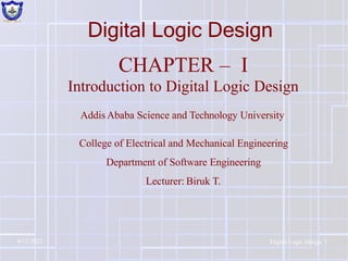 Digital Logic Design
CHAPTER – I
Introduction to Digital Logic Design
Addis Ababa Science and Technology University
College of Electrical and Mechanical Engineering
Department of Software Engineering
Lecturer: Biruk T.
6/12/2022 Digital Logic Design 1
 