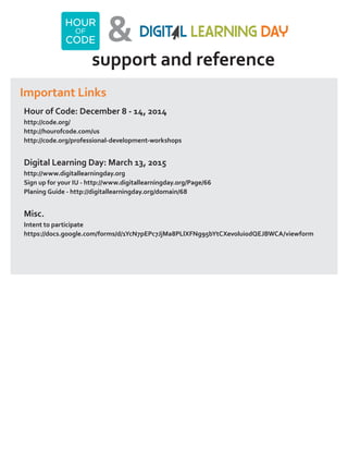 & 
support and reference 
Important Links 
Hour of Code: December 8 - 14, 2014 
http://code.org/ 
http://hourofcode.com/us 
http://code.org/professional-development-workshops 
Digital Learning Day: March 13, 2015 
http://www.digitallearningday.org 
Sign up for your IU - http://www.digitallearningday.org/Page/66 
Planing Guide - http://digitallearningday.org/domain/68 
Misc. 
Intent to participate 
https://docs.google.com/forms/d/1YcN7pEPc7JjMa8PLlXFNg95bYtCXevolui0dQEJBWCA/viewform 