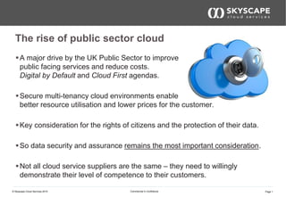 Page 1© Skyscape Cloud Services 2015 Commercial In Confidence
The rise of public sector cloud
A major drive by the UK Public Sector to improve
public facing services and reduce costs.
Digital by Default and Cloud First agendas.
Secure multi-tenancy cloud environments enable
better resource utilisation and lower prices for the customer.
Key consideration for the rights of citizens and the protection of their data.
So data security and assurance remains the most important consideration.
Not all cloud service suppliers are the same – they need to willingly
demonstrate their level of competence to their customers.
 