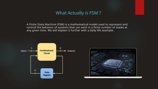 What Actually is FSM ?
A Finite State Machine (FSM) is a mathematical model used to represent and
control the behavior of systems that can exist in a finite number of states at
any given time. We will explain it further with a daily life example.
 