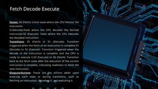Fetch Decode Execute
States: S0 (Fetch): Initial state where the CPU fetches the
instruction.
S1(Decode):State where the CPU decodes the fetched
instruction.S2 (Execute): State where the CPU executes
the decoded instruction.
Transitions: S0 (Fetch) to S1 (Decode): Transition
triggered when the fetch of an instruction is complete.S1
(Decode) to S2 (Execute): Transition triggered when the
decode of the instruction is complete and the CPU is
ready to execute it.S2 (Execute) to S0 (Fetch): Transition
back to the fetch state after the execution of the current
instruction is complete, indicating readiness to fetch the
next instruction.
Outputs/Actions: These are the actions taken upon
entering each state or during transitions, such as
fetching an instruction, decoding it, and executing it.
 