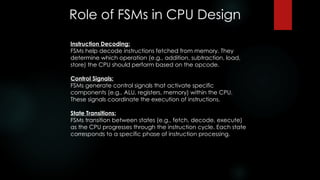 Role of FSMs in CPU Design
Instruction Decoding:
FSMs help decode instructions fetched from memory. They
determine which operation (e.g., addition, subtraction, load,
store) the CPU should perform based on the opcode.
Control Signals:
FSMs generate control signals that activate specific
components (e.g., ALU, registers, memory) within the CPU.
These signals coordinate the execution of instructions.
State Transitions:
FSMs transition between states (e.g., fetch, decode, execute)
as the CPU progresses through the instruction cycle. Each state
corresponds to a specific phase of instruction processing.
 