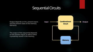 SequentialCircuits
Output depends on the present inputs
and the present state of the memory
elements.
The output of the sequential depends
on the present inputs as well as what
is presently stored in the memory.
 