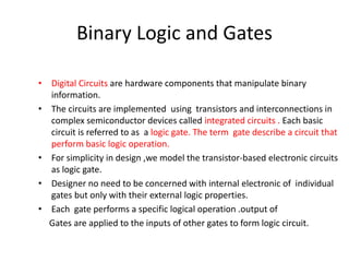 Binary Logic and Gates
• Digital Circuits are hardware components that manipulate binary
information.
• The circuits are implemented using transistors and interconnections in
complex semiconductor devices called integrated circuits . Each basic
circuit is referred to as a logic gate. The term gate describe a circuit that
perform basic logic operation.
• For simplicity in design ,we model the transistor-based electronic circuits
as logic gate.
• Designer no need to be concerned with internal electronic of individual
gates but only with their external logic properties.
• Each gate performs a specific logical operation .output of
Gates are applied to the inputs of other gates to form logic circuit.
 