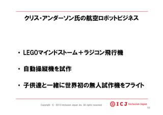 クリス・アンダーソン氏の航空ロボットビジネス
•  LEGOマインドストーム＋ラジコン飛行機
•  自動操縦機を試作
•  子供達と一緒に世界初の無人試作機をフライト
10
Copyright © 2013 Inclusion Japan ,Inc. All rights reserved.
 