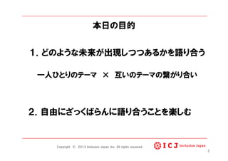 本日の目的
１．どのような未来が出現しつつあるかを語り合う
一人ひとりのテーマ   互いのテーマの繋がり合い
２．自由にざっくばらんに語り合うことを楽しむ
2
Copyright © 2013 Inclusion Japan ,Inc. All rights reserved.
 