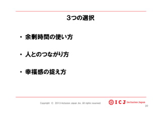 ３つの選択
•  余剰時間の使い方
•  人とのつながり方
•  幸福感の捉え方
20
Copyright © 2013 Inclusion Japan ,Inc. All rights reserved.
 