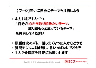 【ワーク】互いに自分のテーマを共有しよう
•  ４人１組で１人づつ、
「自分が心から取り組みたいテーマ、
取り組もうと思っているテーマ」
を共有してください
•  順番は決めずに、話したくなった人からどうぞ
•  質問やツッコミは無し、言いっぱなしでどうぞ
•  １人２分程度を目安にお願いします
26
Copyright © 2013 Inclusion Japan ,Inc. All rights reserved.
 