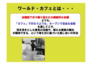 ワールド・カフェとは・・・
会議室で日々繰り返される機能的な会議
よりも、
「カフェ」で行なうような、オープンで自由な会話
を通してこそ、
活き活きとした意見の交換や、新たな発想の誕生
が期待できる、という考え方に基づいた話し合いの手法
 