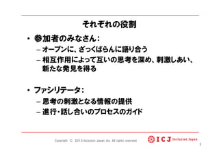 それぞれの役割
•  参加者のみなさん：
– オープンに、ざっくばらんに語り合う
– 相互作用によって互いの思考を深め、刺激しあい、
新たな発見を得る
•  ファシリテータ：
– 思考の刺激となる情報の提供
– 進行・話し合いのプロセスのガイド
3
Copyright © 2013 Inclusion Japan ,Inc. All rights reserved.
 