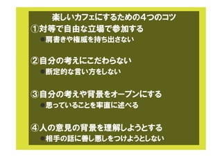 楽しいカフェにするための４つのコツ
①対等で自由な立場で参加する
l 肩書きや権威を持ち出さない
②自分の考えにこだわらない
l 断定的な言い方をしない
③自分の考えや背景をオープンにする
l 思っていることを率直に述べる
④人の意見の背景を理解しようとする
l 相手の話に善し悪しをつけようとしない
 