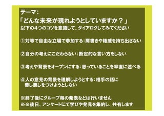 テーマ：
「どんな未来が現れようとしていますか？」
以下の４つのコツを意識して、ダイアログしてみてください
①対等で自由な立場で参加する：肩書きや権威を持ち出さない
②自分の考えにこだわらない：断定的な言い方をしない
③考えや背景をオープンにする：思っていることを率直に述べる
④人の意見の背景を理解しようとする：相手の話に
善し悪しをつけようとしない
※終了後にグループ毎の発表などは行いません
※※後日、アンケートにて学びや発見を集約し、共有します
 
