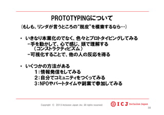 PROTOTYPINGについて
(もしも、リンダが言うところの 脱皮 を模索するなら )
•  いきなり本業化のでなく、色々とプロトタイピングしてみる
-手を動かして、心で感じ、頭で理解する
（コンストラクティビズム）
-可視化することで、他の人の反応を得る
•  いくつかの方法がある
１：情報発信をしてみる
２：自分でコミュニティをつくってみる
3：NPOやパートタイムや副業で参加してみる
38
Copyright © 2013 Inclusion Japan ,Inc. All rights reserved.
 