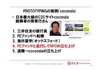 PROTOTYPINGの実例（coconala)
•  日本最大級のC2Cサイトcoconala
創業者の南章行さん
1.  三井住友の銀行員
2.  PEファンドへ転職
3.  海外留学（オックスフォード）
4.  PEファンドと並行してNPOの立ち上げ
5.  退職→coconalaの立ち上げ
40
Copyright © 2013 Inclusion Japan ,Inc. All rights reserved.
coconala.com	
 