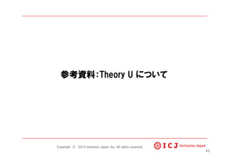 参考資料：Theory U について
Copyright © 2013 Inclusion Japan ,Inc. All rights reserved.
43
 