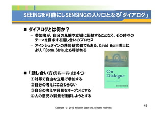 Company Logo
SEEINGを可能にしSENSINGの入り口となる「ダイアログ」
n  ダイアログとは何か？
–  参加者が、自分の見解や立場に固執することなく、その時々の
テーマを探求する話し合いのプロセス
–  アインシュタインの共同研究者でもある、David Borm博士に
より、「Borm Style」とも呼ばれる
n  「話し合い方のルール」は４つ
①対等で自由な立場で参加する
②自分の考えにこだわらない
③自分の考えや背景をオープンにする
④人の意見の背景を理解しようとする
49
Copyright © 2013 Inclusion Japan ,Inc. All rights reserved.
 