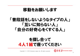 移動をお願いします
「普段話をしないようなタイプの人」
「互いに知らない人」
「自分の好奇心をくすぐる人」
を探し合って
４人１組で座ってください
5
Copyright © 2013 Inclusion Japan ,Inc. All rights reserved.
 