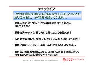 チェックイン
6
•  簡単に自己紹介をして、今の率直な気持ちを短めに
話してください
•  順番を決めないで、話したいと思った人から始めます
•  人の発言に対して、質問したり突っ込んだりしないでください
•  無理に笑わせようなど、受けねらいに走らないでください
•  嘘のない素直な発言によって、お互いの背景を理解し合い、
相手をありのままに受容しやすくなります
「今の正直な気持ち」や「気になっていること」などを	
ありのままに、１分程度で話してください。	
Copyright © 2013 Inclusion Japan ,Inc. All rights reserved.
 