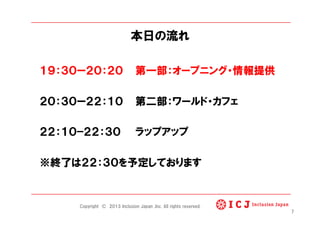本日の流れ
１９：３０ー２０：２０ 第一部：オープニング・情報提供
２０：３０ー２２：１０ 第二部：ワールド・カフェ
２２：１０−２２：３０ ラップアップ
※終了は２２：３０を予定しております
7
Copyright © 2013 Inclusion Japan ,Inc. All rights reserved.
 