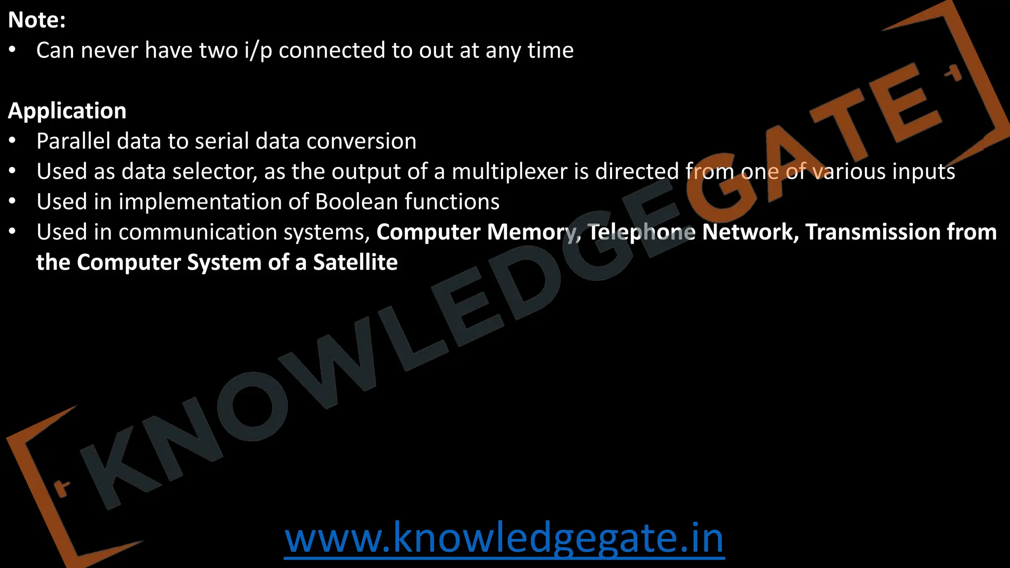 www.knowledgegate.in
Note:
• Can never have two i/p connected to out at any time
Application
• Parallel data to serial data conversion
• Used as data selector, as the output of a multiplexer is directed from one of various inputs
• Used in implementation of Boolean functions
• Used in communication systems, Computer Memory, Telephone Network, Transmission from
the Computer System of a Satellite
 