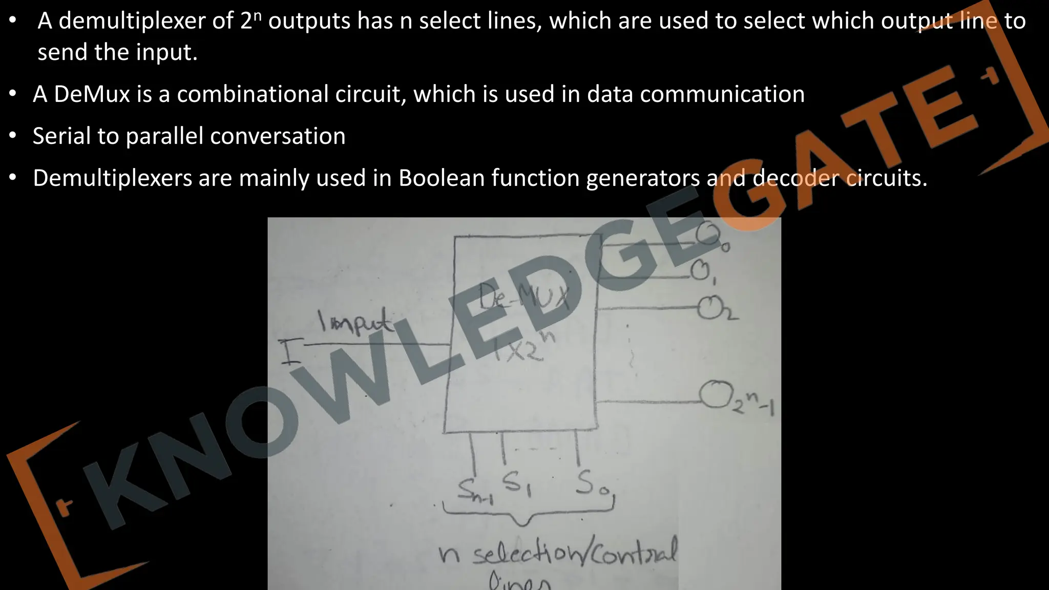 www.knowledgegate.in
• A demultiplexer of 2n outputs has n select lines, which are used to select which output line to
send the input.
• A DeMux is a combinational circuit, which is used in data communication
• Serial to parallel conversation
• Demultiplexers are mainly used in Boolean function generators and decoder circuits.
 