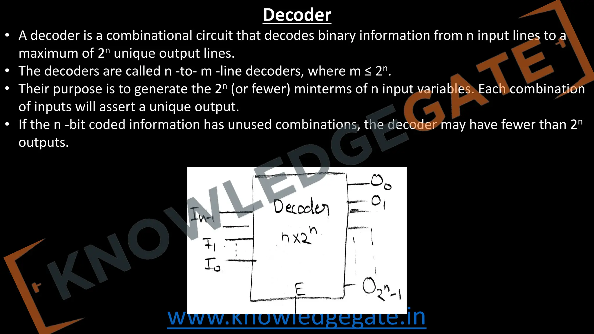 www.knowledgegate.in
Decoder
• A decoder is a combinational circuit that decodes binary information from n input lines to a
maximum of 2n unique output lines.
• The decoders are called n -to- m -line decoders, where m ≤ 2n.
• Their purpose is to generate the 2n (or fewer) minterms of n input variables. Each combination
of inputs will assert a unique output.
• If the n -bit coded information has unused combinations, the decoder may have fewer than 2n
outputs.
 