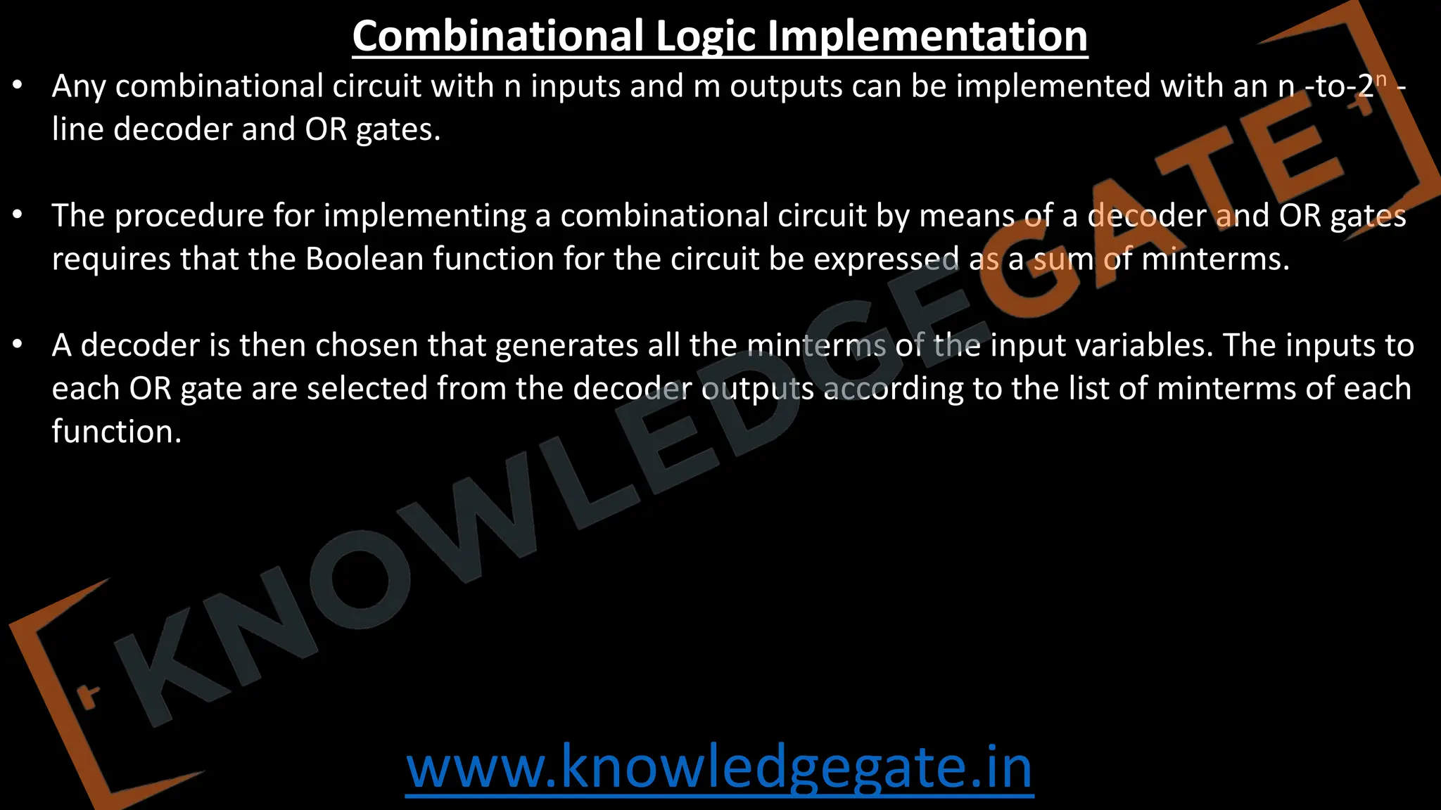 www.knowledgegate.in
Combinational Logic Implementation
• Any combinational circuit with n inputs and m outputs can be implemented with an n -to-2n -
line decoder and OR gates.
• The procedure for implementing a combinational circuit by means of a decoder and OR gates
requires that the Boolean function for the circuit be expressed as a sum of minterms.
• A decoder is then chosen that generates all the minterms of the input variables. The inputs to
each OR gate are selected from the decoder outputs according to the list of minterms of each
function.
 