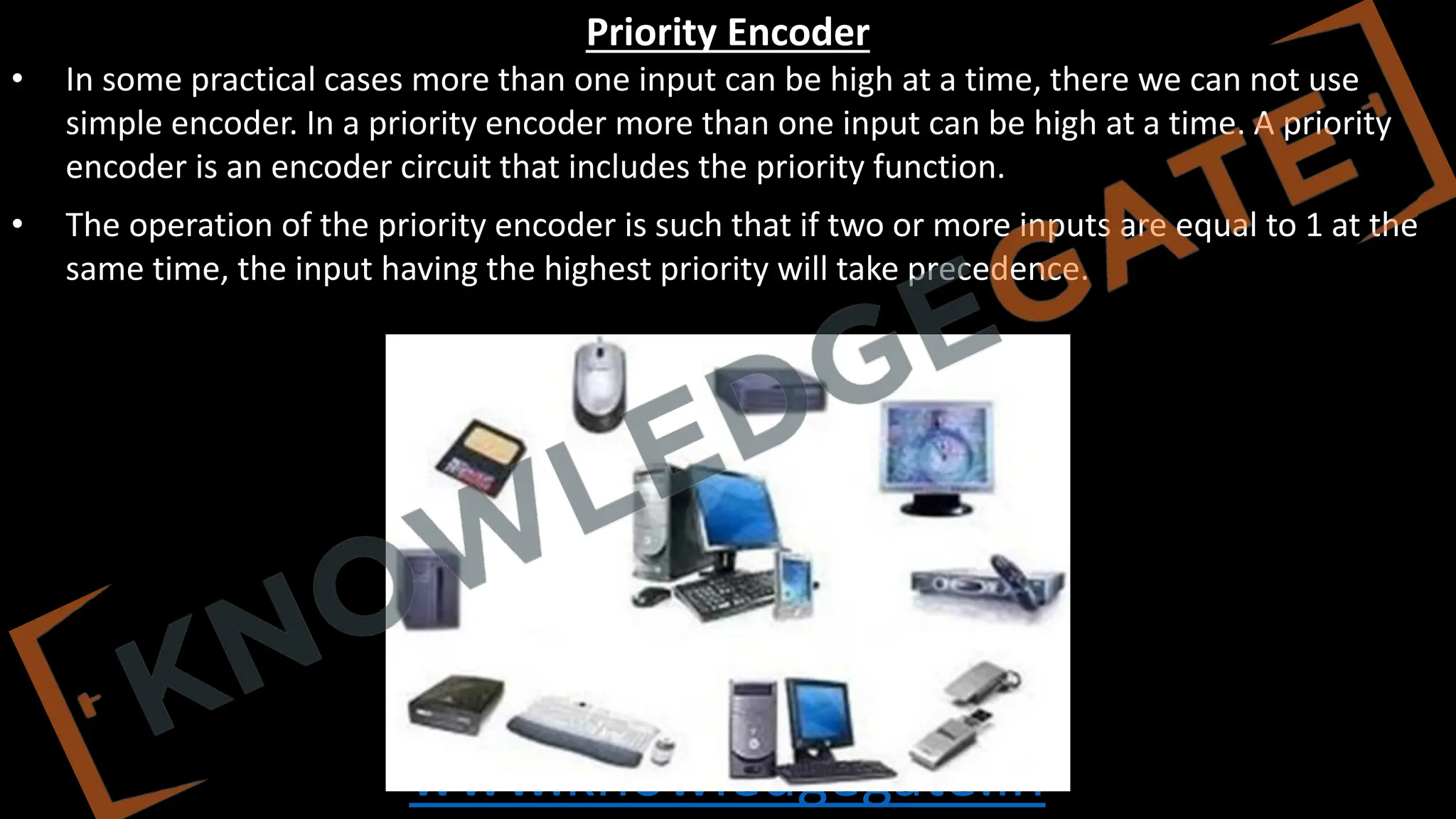 www.knowledgegate.in
Priority Encoder
• In some practical cases more than one input can be high at a time, there we can not use
simple encoder. In a priority encoder more than one input can be high at a time. A priority
encoder is an encoder circuit that includes the priority function.
• The operation of the priority encoder is such that if two or more inputs are equal to 1 at the
same time, the input having the highest priority will take precedence.
 