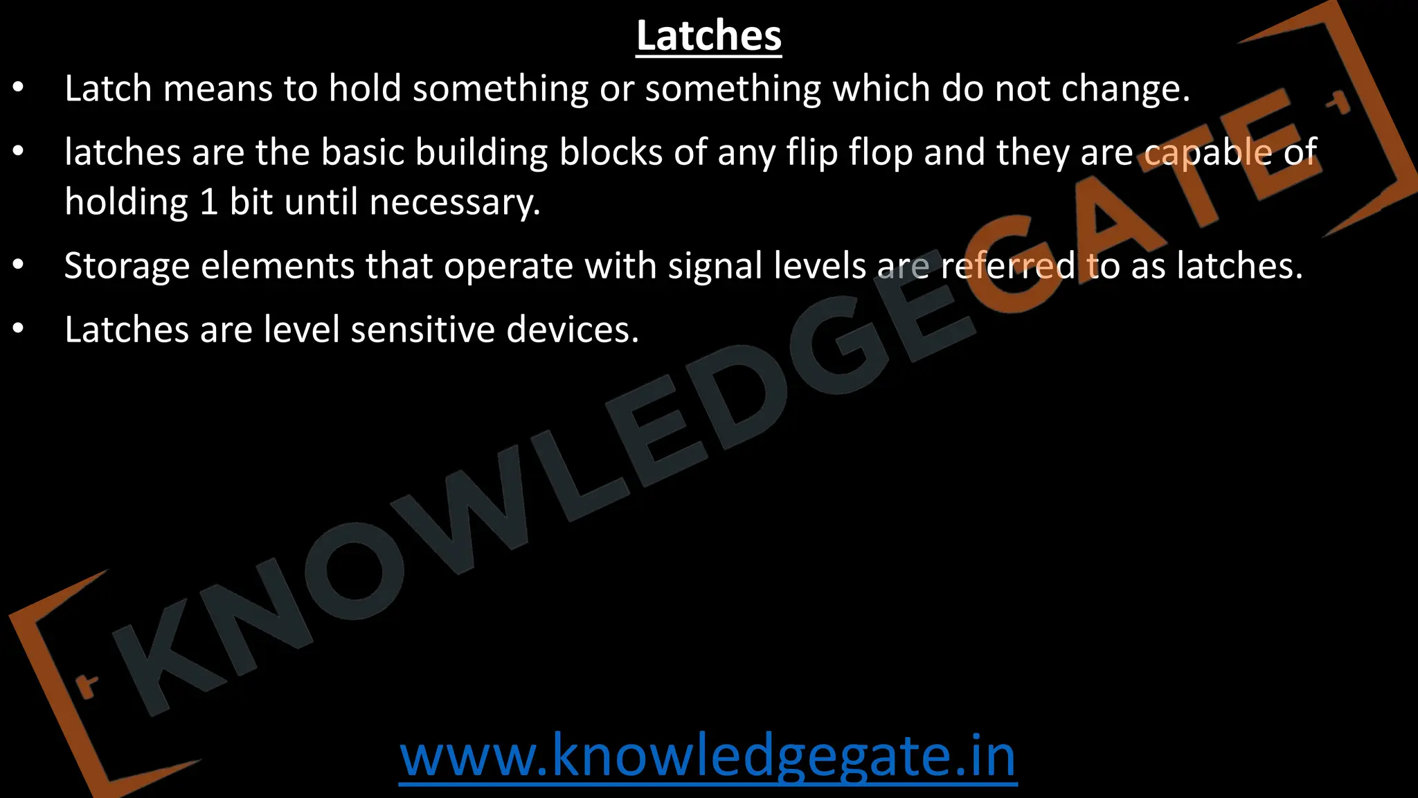 www.knowledgegate.in
Latches
• Latch means to hold something or something which do not change.
• latches are the basic building blocks of any flip flop and they are capable of
holding 1 bit until necessary.
• Storage elements that operate with signal levels are referred to as latches.
• Latches are level sensitive devices.
 