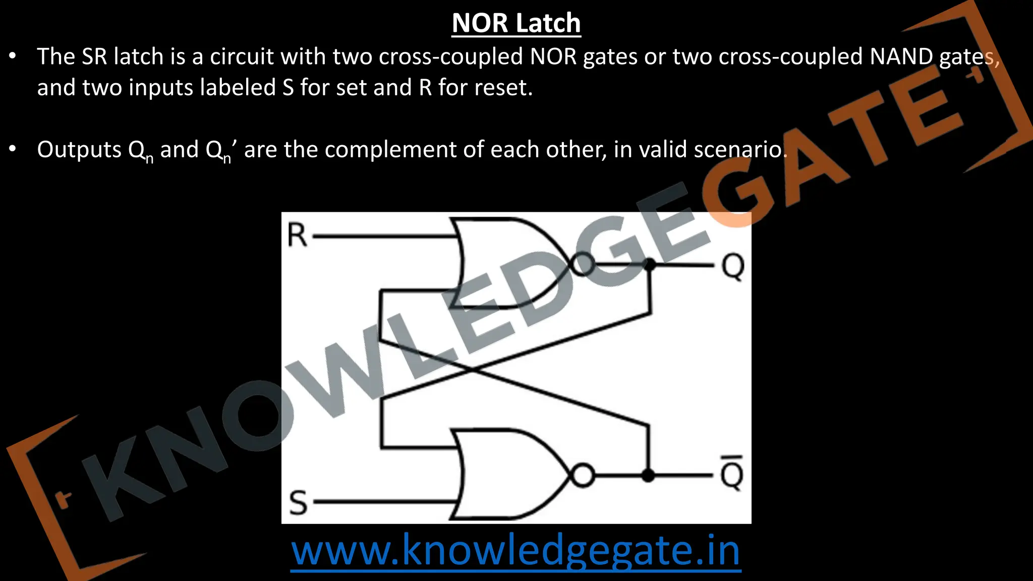 www.knowledgegate.in
NOR Latch
• The SR latch is a circuit with two cross-coupled NOR gates or two cross-coupled NAND gates,
and two inputs labeled S for set and R for reset.
• Outputs Qn and Qn’ are the complement of each other, in valid scenario.
 