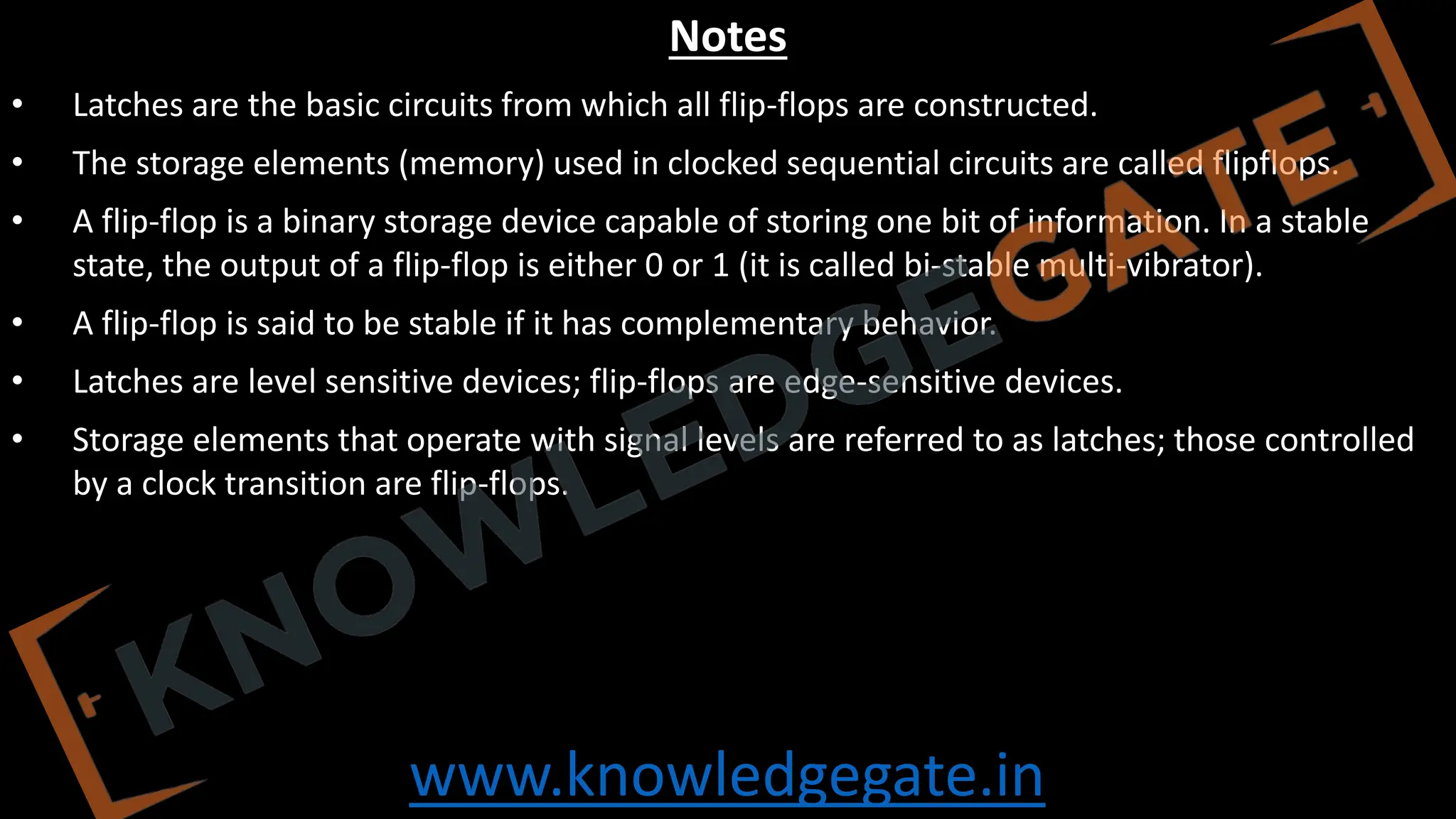 www.knowledgegate.in
Notes
• Latches are the basic circuits from which all flip-flops are constructed.
• The storage elements (memory) used in clocked sequential circuits are called flipflops.
• A flip-flop is a binary storage device capable of storing one bit of information. In a stable
state, the output of a flip-flop is either 0 or 1 (it is called bi-stable multi-vibrator).
• A flip-flop is said to be stable if it has complementary behavior.
• Latches are level sensitive devices; flip-flops are edge-sensitive devices.
• Storage elements that operate with signal levels are referred to as latches; those controlled
by a clock transition are flip-flops.
 