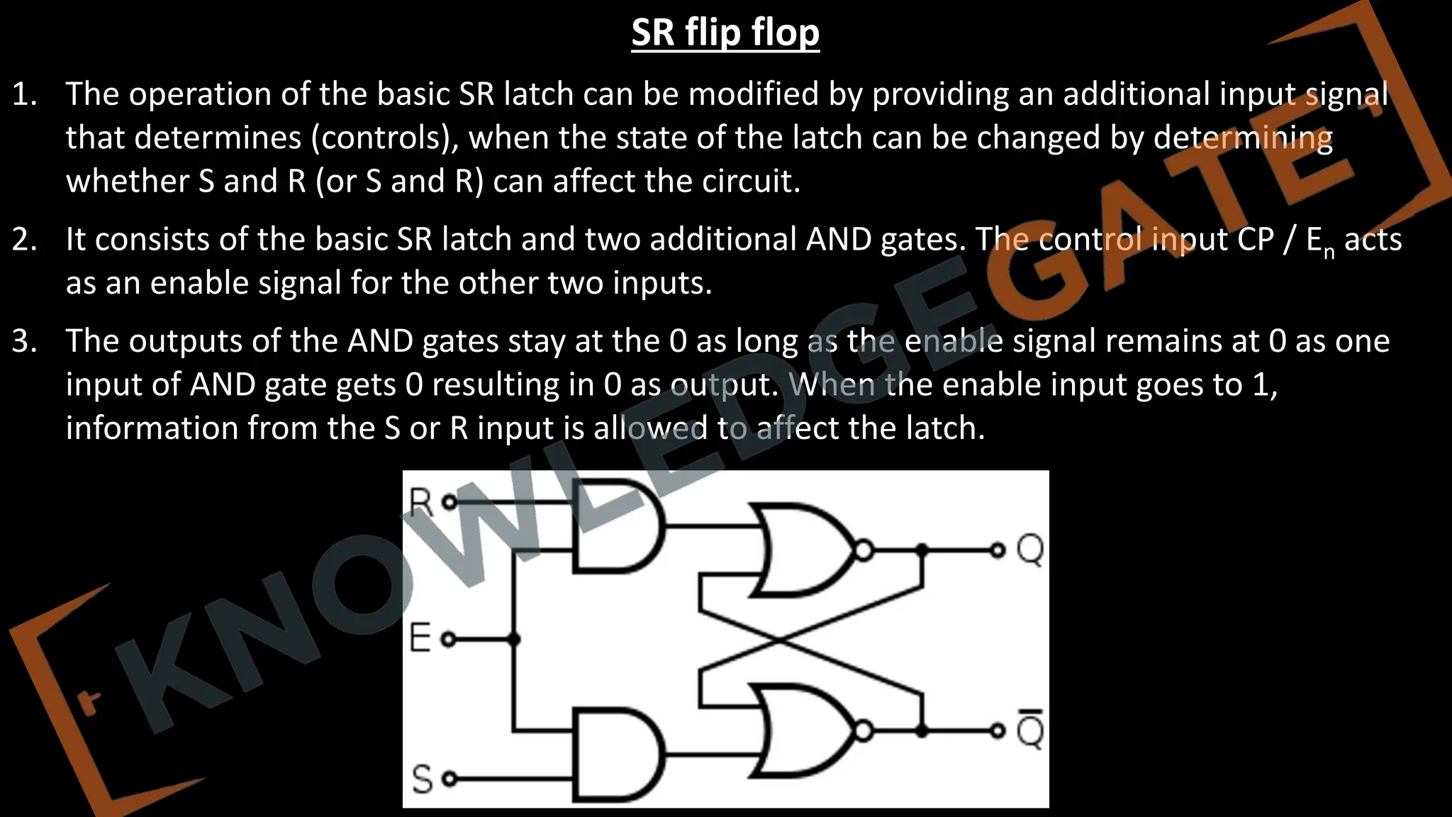 www.knowledgegate.in
SR flip flop
1. The operation of the basic SR latch can be modified by providing an additional input signal
that determines (controls), when the state of the latch can be changed by determining
whether S and R (or S and R) can affect the circuit.
2. It consists of the basic SR latch and two additional AND gates. The control input CP / En acts
as an enable signal for the other two inputs.
3. The outputs of the AND gates stay at the 0 as long as the enable signal remains at 0 as one
input of AND gate gets 0 resulting in 0 as output. When the enable input goes to 1,
information from the S or R input is allowed to affect the latch.
 