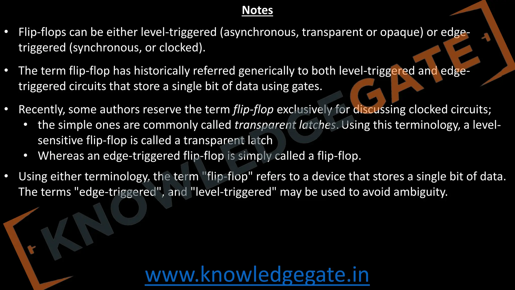 www.knowledgegate.in
Notes
• Flip-flops can be either level-triggered (asynchronous, transparent or opaque) or edge-
triggered (synchronous, or clocked).
• The term flip-flop has historically referred generically to both level-triggered and edge-
triggered circuits that store a single bit of data using gates.
• Recently, some authors reserve the term flip-flop exclusively for discussing clocked circuits;
• the simple ones are commonly called transparent latches.Using this terminology, a level-
sensitive flip-flop is called a transparent latch
• Whereas an edge-triggered flip-flop is simply called a flip-flop.
• Using either terminology, the term "flip-flop" refers to a device that stores a single bit of data.
The terms "edge-triggered", and "level-triggered" may be used to avoid ambiguity.
 