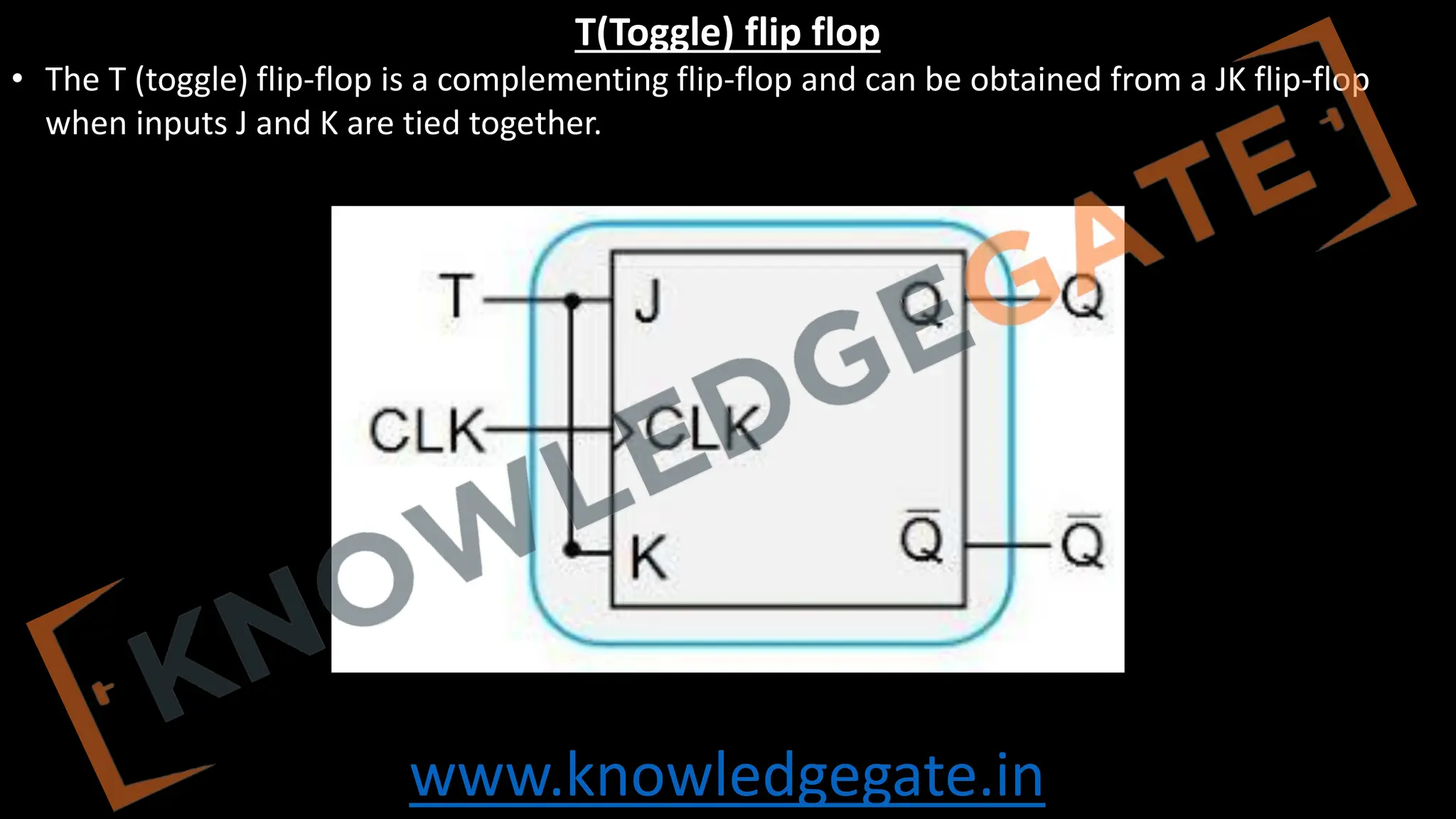 www.knowledgegate.in
T(Toggle) flip flop
• The T (toggle) flip-flop is a complementing flip-flop and can be obtained from a JK flip-flop
when inputs J and K are tied together.
 