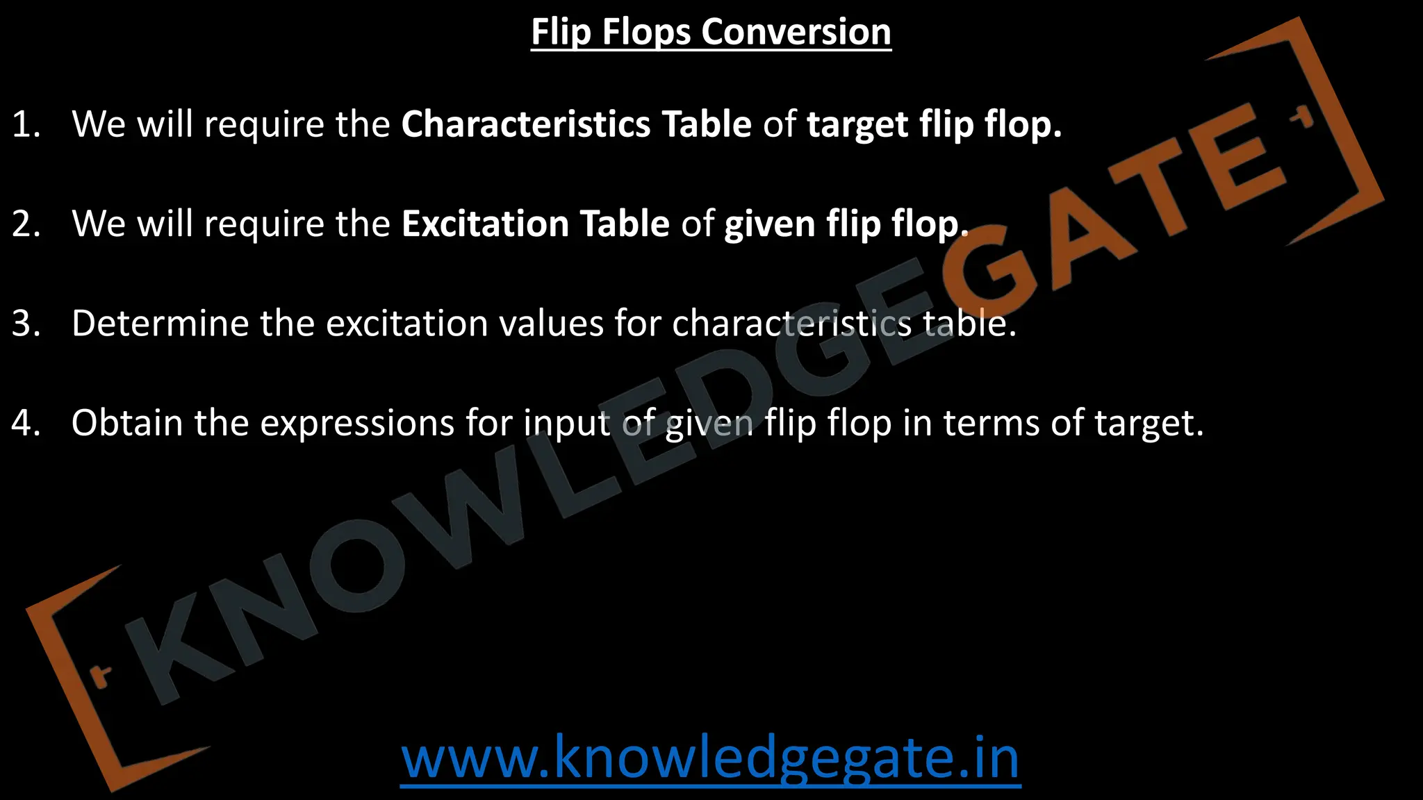 www.knowledgegate.in
Flip Flops Conversion
1. We will require the Characteristics Table of target flip flop.
2. We will require the Excitation Table of given flip flop.
3. Determine the excitation values for characteristics table.
4. Obtain the expressions for input of given flip flop in terms of target.
 