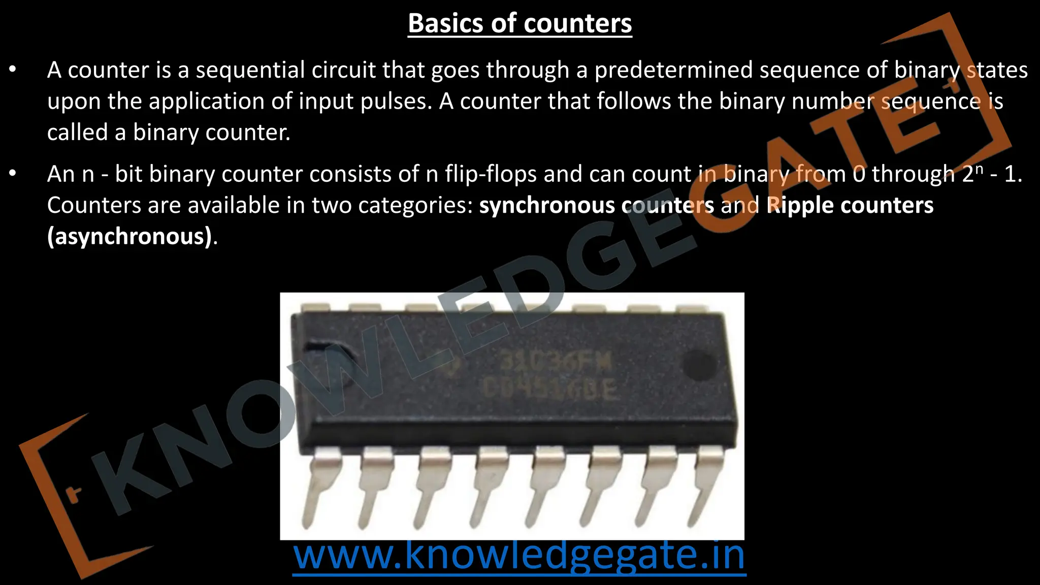 www.knowledgegate.in
Basics of counters
• A counter is a sequential circuit that goes through a predetermined sequence of binary states
upon the application of input pulses. A counter that follows the binary number sequence is
called a binary counter.
• An n ‐ bit binary counter consists of n flip‐flops and can count in binary from 0 through 2n - 1.
Counters are available in two categories: synchronous counters and Ripple counters
(asynchronous).
 