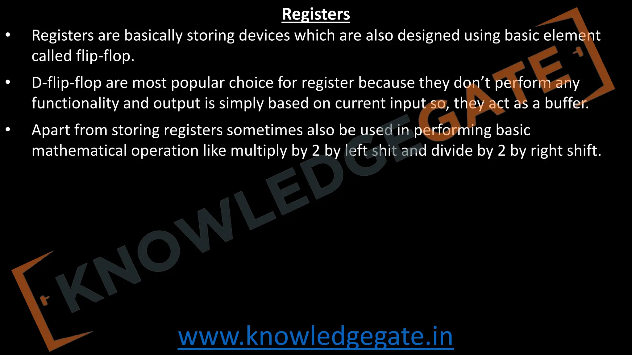 www.knowledgegate.in
Registers
• Registers are basically storing devices which are also designed using basic element
called flip-flop.
• D-flip-flop are most popular choice for register because they don’t perform any
functionality and output is simply based on current input so, they act as a buffer.
• Apart from storing registers sometimes also be used in performing basic
mathematical operation like multiply by 2 by left shit and divide by 2 by right shift.
 
