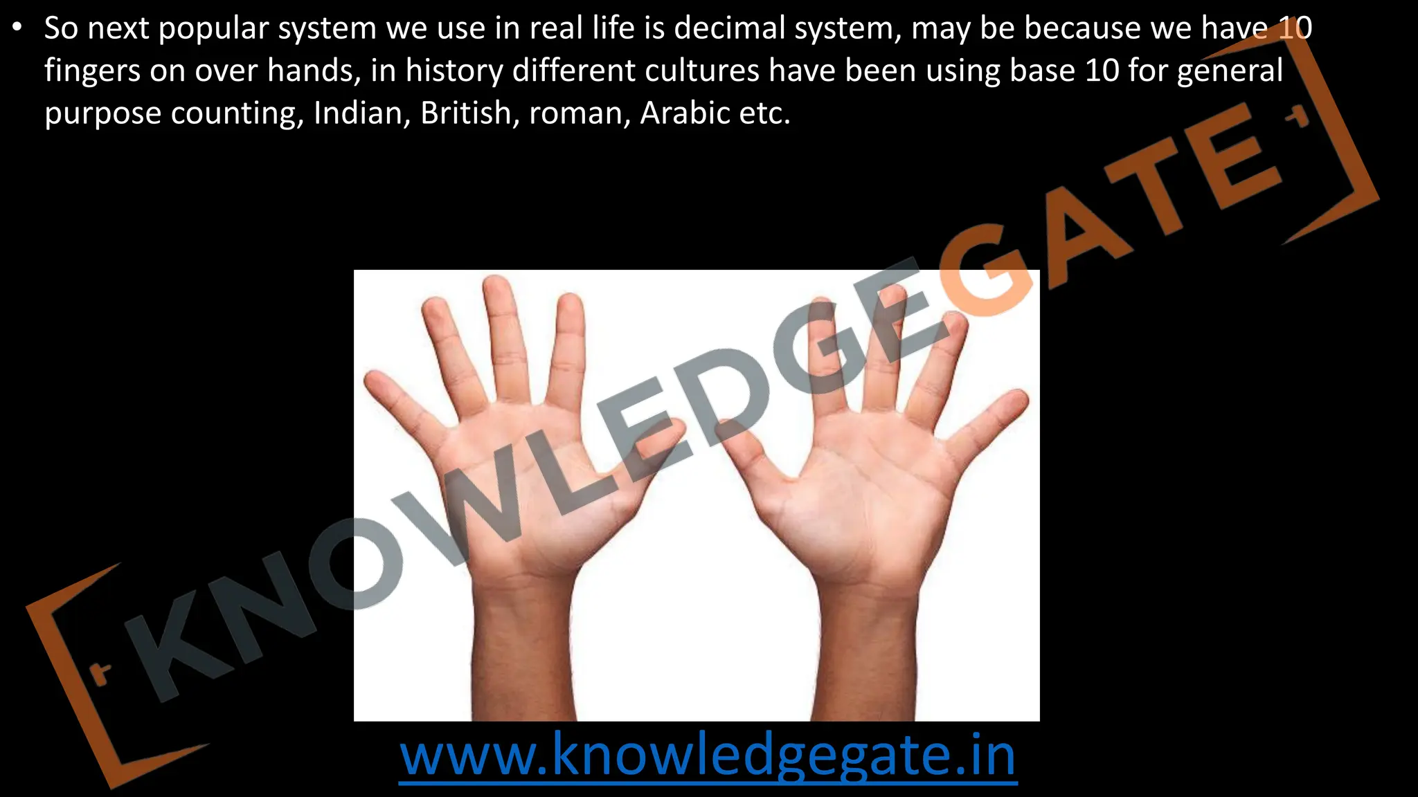 www.knowledgegate.in
• So next popular system we use in real life is decimal system, may be because we have 10
fingers on over hands, in history different cultures have been using base 10 for general
purpose counting, Indian, British, roman, Arabic etc.
 