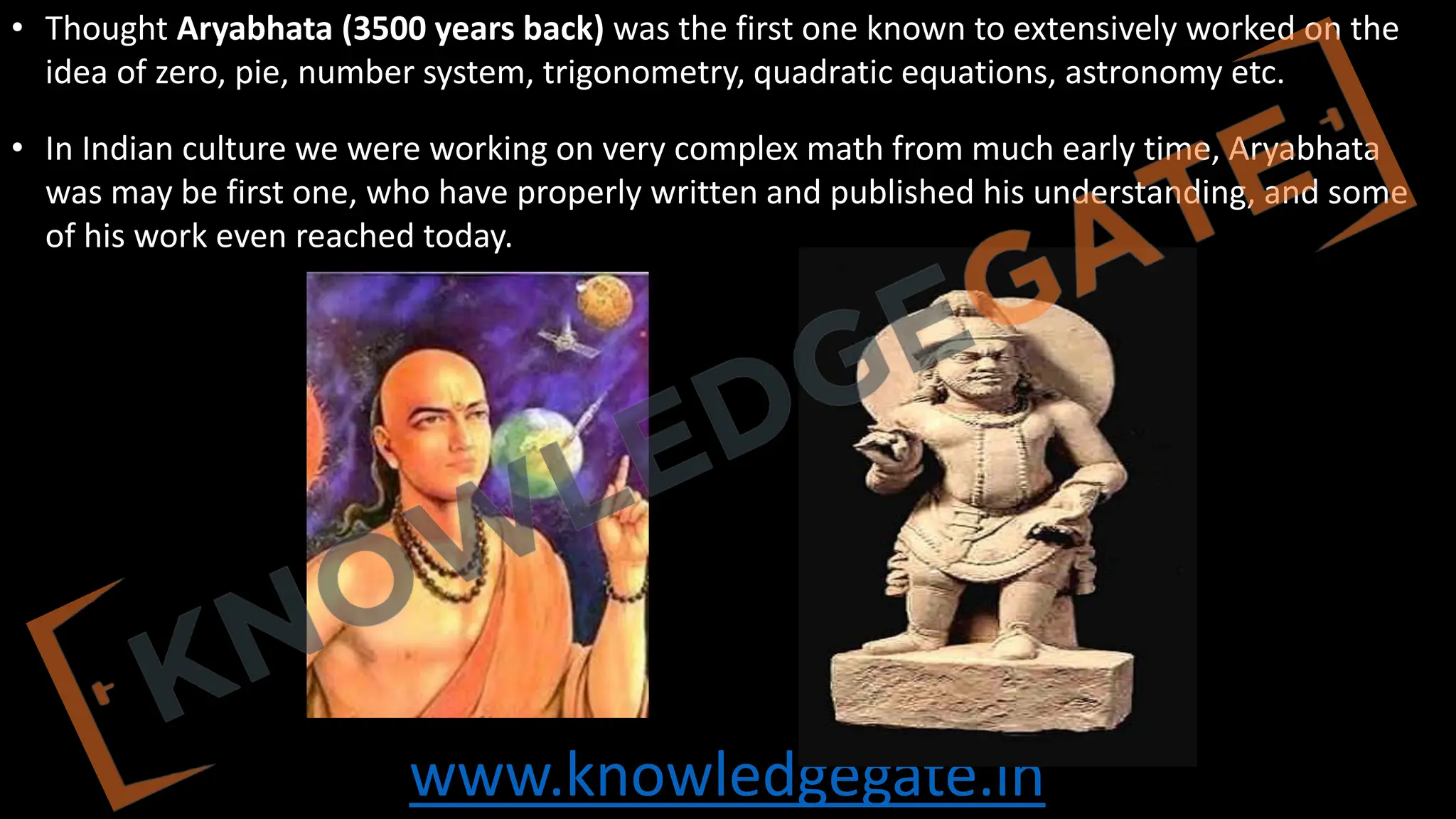 www.knowledgegate.in
• Thought Aryabhata (3500 years back) was the first one known to extensively worked on the
idea of zero, pie, number system, trigonometry, quadratic equations, astronomy etc.
• In Indian culture we were working on very complex math from much early time, Aryabhata
was may be first one, who have properly written and published his understanding, and some
of his work even reached today.
 