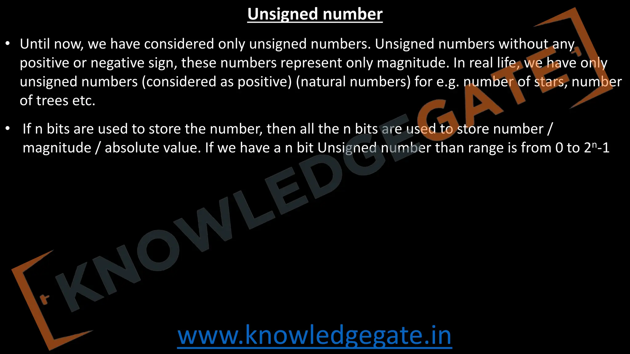 www.knowledgegate.in
Unsigned number
• Until now, we have considered only unsigned numbers. Unsigned numbers without any
positive or negative sign, these numbers represent only magnitude. In real life, we have only
unsigned numbers (considered as positive) (natural numbers) for e.g. number of stars, number
of trees etc.
• If n bits are used to store the number, then all the n bits are used to store number /
magnitude / absolute value. If we have a n bit Unsigned number than range is from 0 to 2n-1
 