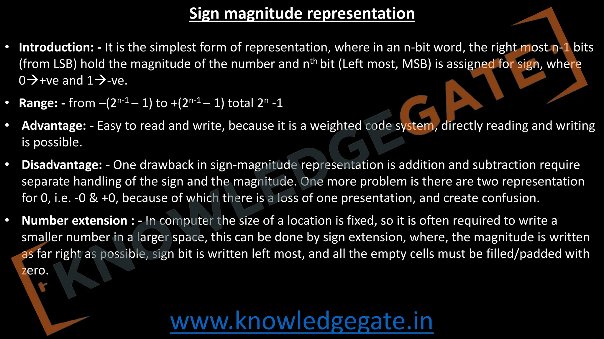 www.knowledgegate.in
Sign magnitude representation
• Introduction: - It is the simplest form of representation, where in an n-bit word, the right most n-1 bits
(from LSB) hold the magnitude of the number and nth bit (Left most, MSB) is assigned for sign, where
0→+ve and 1→-ve.
• Range: - from –(2n-1 – 1) to +(2n-1 – 1) total 2n -1
• Advantage: - Easy to read and write, because it is a weighted code system, directly reading and writing
is possible.
• Disadvantage: - One drawback in sign-magnitude representation is addition and subtraction require
separate handling of the sign and the magnitude. One more problem is there are two representation
for 0, i.e. -0 & +0, because of which there is a loss of one presentation, and create confusion.
• Number extension : - In computer the size of a location is fixed, so it is often required to write a
smaller number in a larger space, this can be done by sign extension, where, the magnitude is written
as far right as possible, sign bit is written left most, and all the empty cells must be filled/padded with
zero.
 