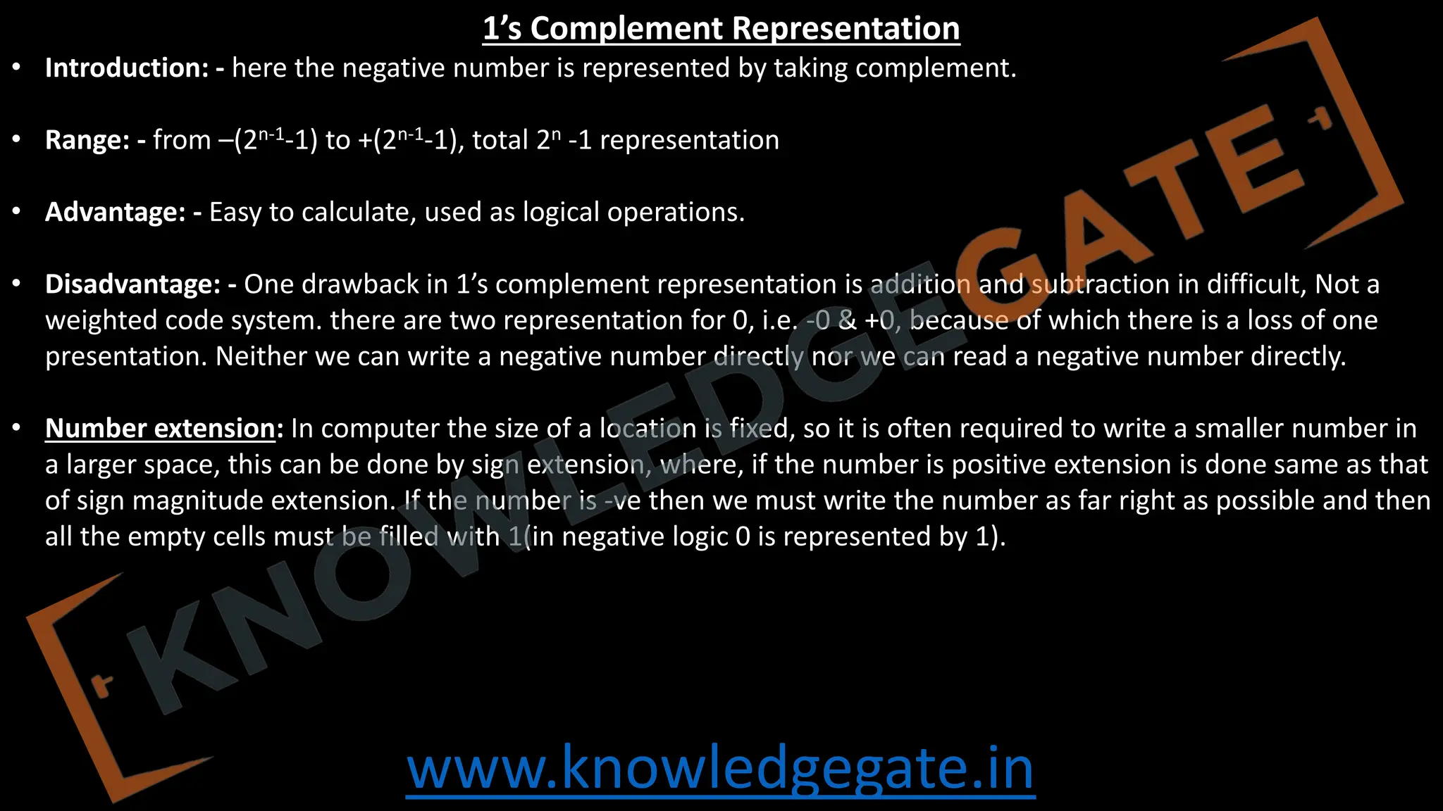 www.knowledgegate.in
1’s Complement Representation
• Introduction: - here the negative number is represented by taking complement.
• Range: - from –(2n-1-1) to +(2n-1-1), total 2n -1 representation
• Advantage: - Easy to calculate, used as logical operations.
• Disadvantage: - One drawback in 1’s complement representation is addition and subtraction in difficult, Not a
weighted code system. there are two representation for 0, i.e. -0 & +0, because of which there is a loss of one
presentation. Neither we can write a negative number directly nor we can read a negative number directly.
• Number extension: In computer the size of a location is fixed, so it is often required to write a smaller number in
a larger space, this can be done by sign extension, where, if the number is positive extension is done same as that
of sign magnitude extension. If the number is -ve then we must write the number as far right as possible and then
all the empty cells must be filled with 1(in negative logic 0 is represented by 1).
 