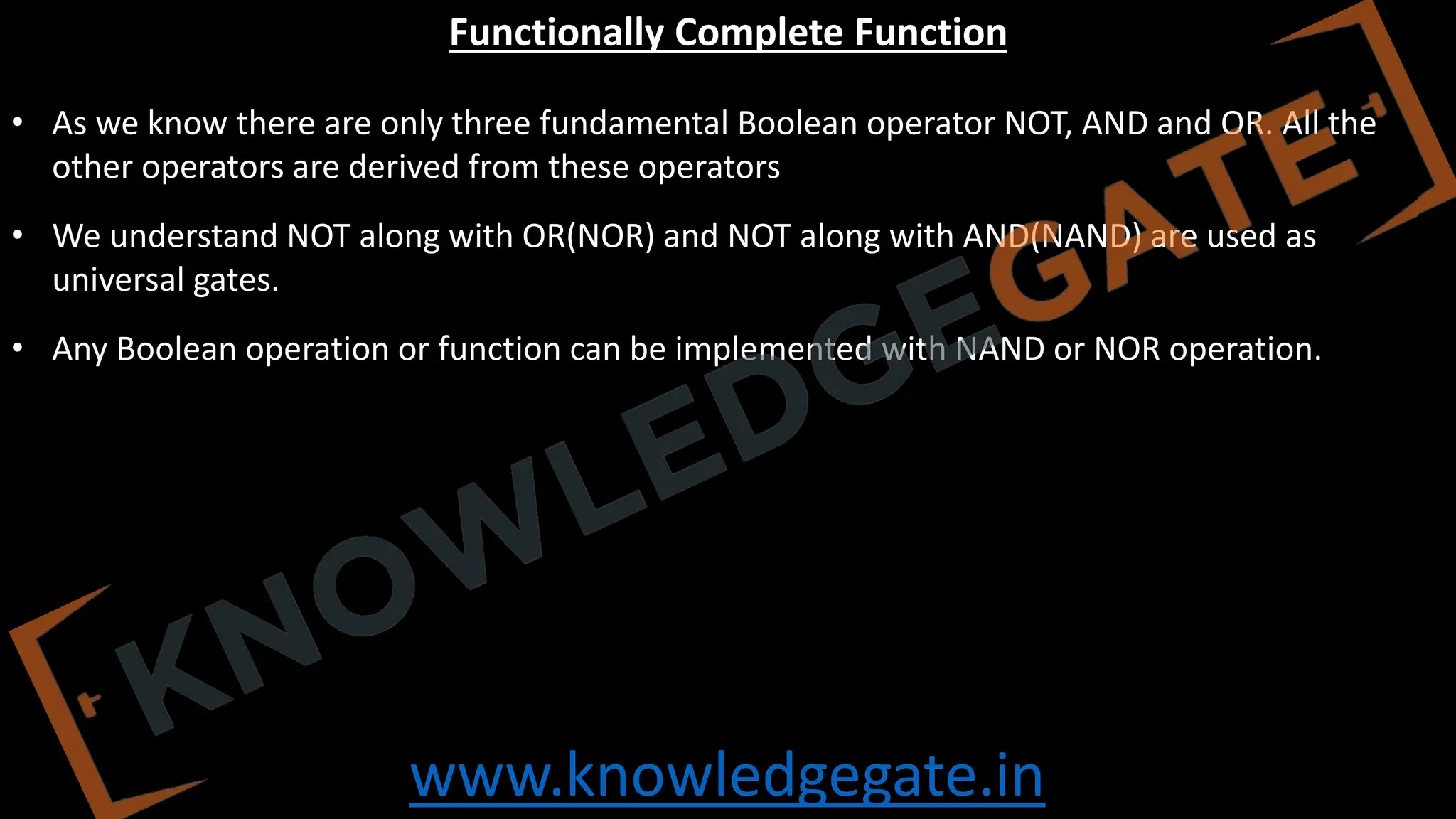 www.knowledgegate.in
Functionally Complete Function
• As we know there are only three fundamental Boolean operator NOT, AND and OR. All the
other operators are derived from these operators
• We understand NOT along with OR(NOR) and NOT along with AND(NAND) are used as
universal gates.
• Any Boolean operation or function can be implemented with NAND or NOR operation.
 
