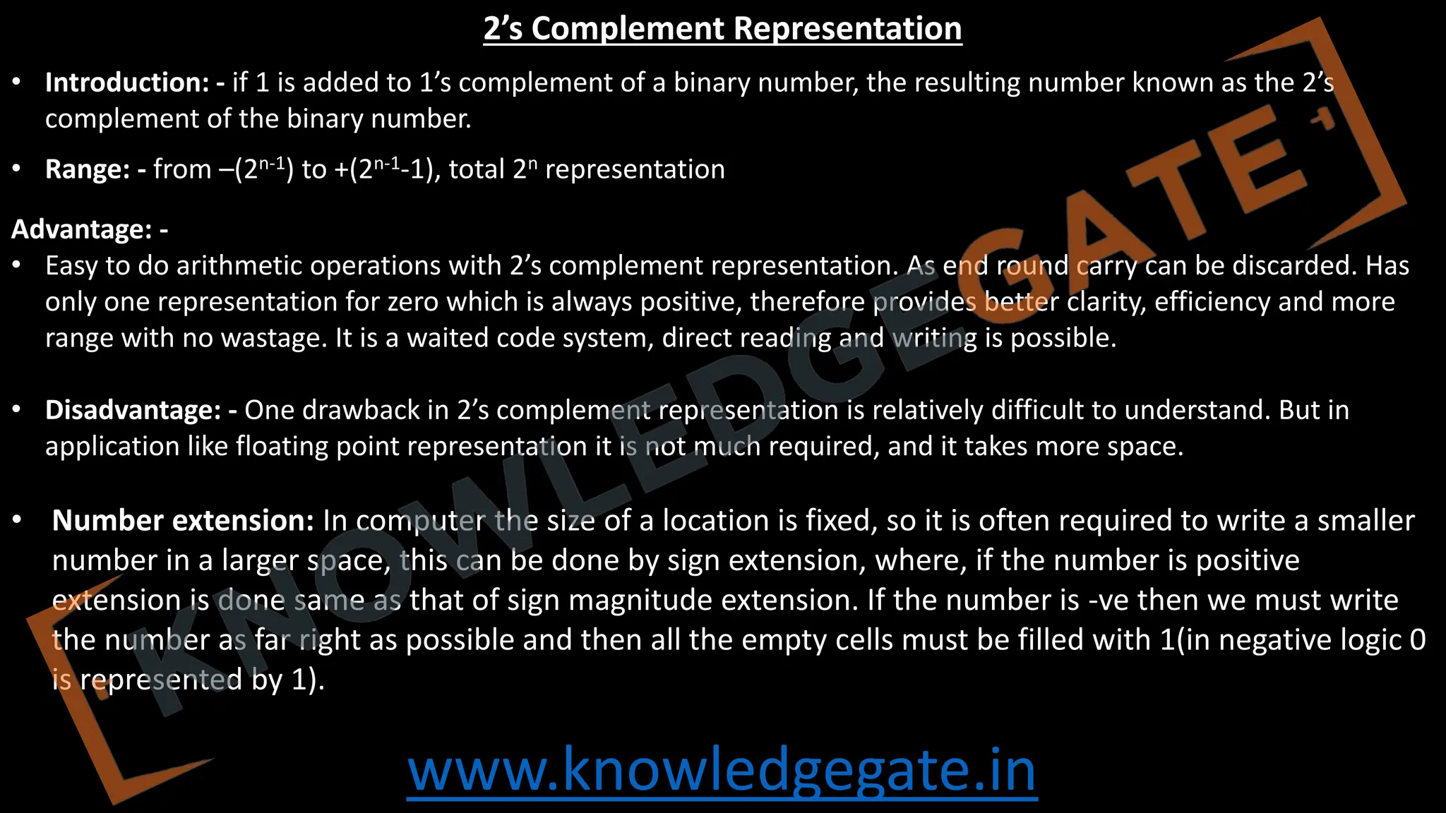 www.knowledgegate.in
2’s Complement Representation
• Introduction: - if 1 is added to 1’s complement of a binary number, the resulting number known as the 2’s
complement of the binary number.
• Range: - from –(2n-1) to +(2n-1-1), total 2n representation
Advantage: -
• Easy to do arithmetic operations with 2’s complement representation. As end round carry can be discarded. Has
only one representation for zero which is always positive, therefore provides better clarity, efficiency and more
range with no wastage. It is a waited code system, direct reading and writing is possible.
• Disadvantage: - One drawback in 2’s complement representation is relatively difficult to understand. But in
application like floating point representation it is not much required, and it takes more space.
• Number extension: In computer the size of a location is fixed, so it is often required to write a smaller
number in a larger space, this can be done by sign extension, where, if the number is positive
extension is done same as that of sign magnitude extension. If the number is -ve then we must write
the number as far right as possible and then all the empty cells must be filled with 1(in negative logic 0
is represented by 1).
 
