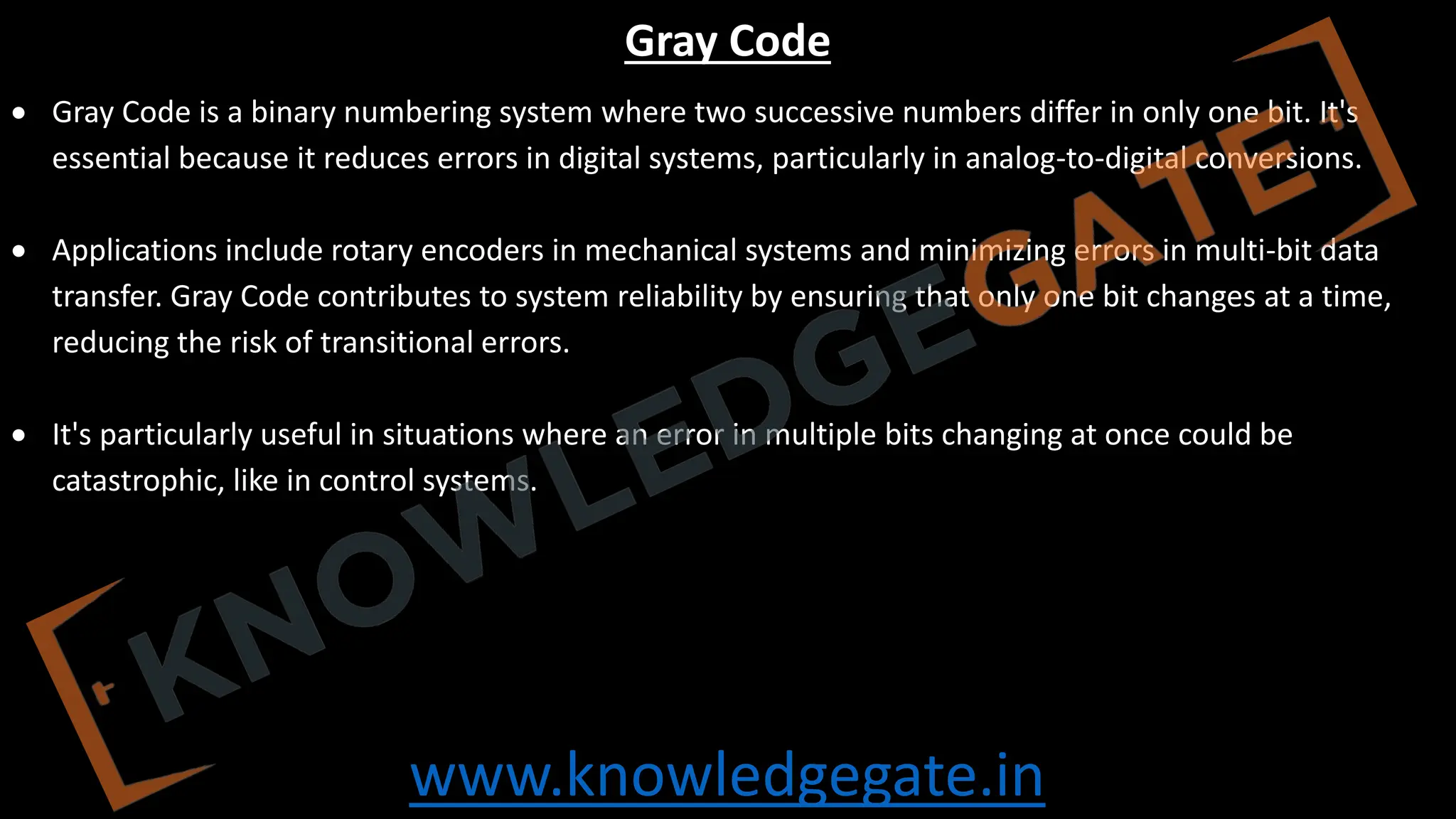 www.knowledgegate.in
Gray Code
• Gray Code is a binary numbering system where two successive numbers differ in only one bit. It's
essential because it reduces errors in digital systems, particularly in analog-to-digital conversions.
• Applications include rotary encoders in mechanical systems and minimizing errors in multi-bit data
transfer. Gray Code contributes to system reliability by ensuring that only one bit changes at a time,
reducing the risk of transitional errors.
• It's particularly useful in situations where an error in multiple bits changing at once could be
catastrophic, like in control systems.
 