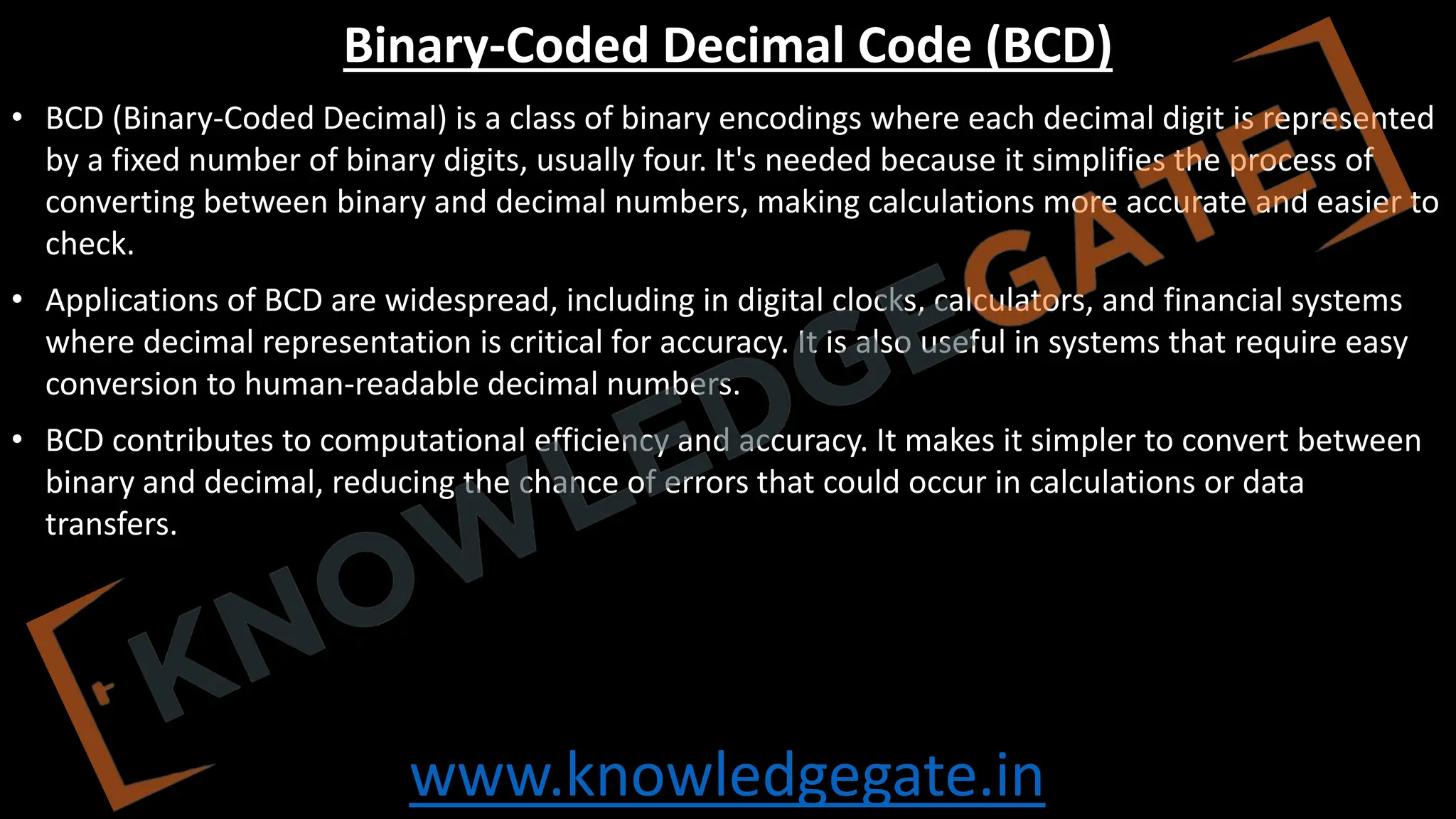 www.knowledgegate.in
Binary-Coded Decimal Code (BCD)
• BCD (Binary-Coded Decimal) is a class of binary encodings where each decimal digit is represented
by a fixed number of binary digits, usually four. It's needed because it simplifies the process of
converting between binary and decimal numbers, making calculations more accurate and easier to
check.
• Applications of BCD are widespread, including in digital clocks, calculators, and financial systems
where decimal representation is critical for accuracy. It is also useful in systems that require easy
conversion to human-readable decimal numbers.
• BCD contributes to computational efficiency and accuracy. It makes it simpler to convert between
binary and decimal, reducing the chance of errors that could occur in calculations or data
transfers.
 