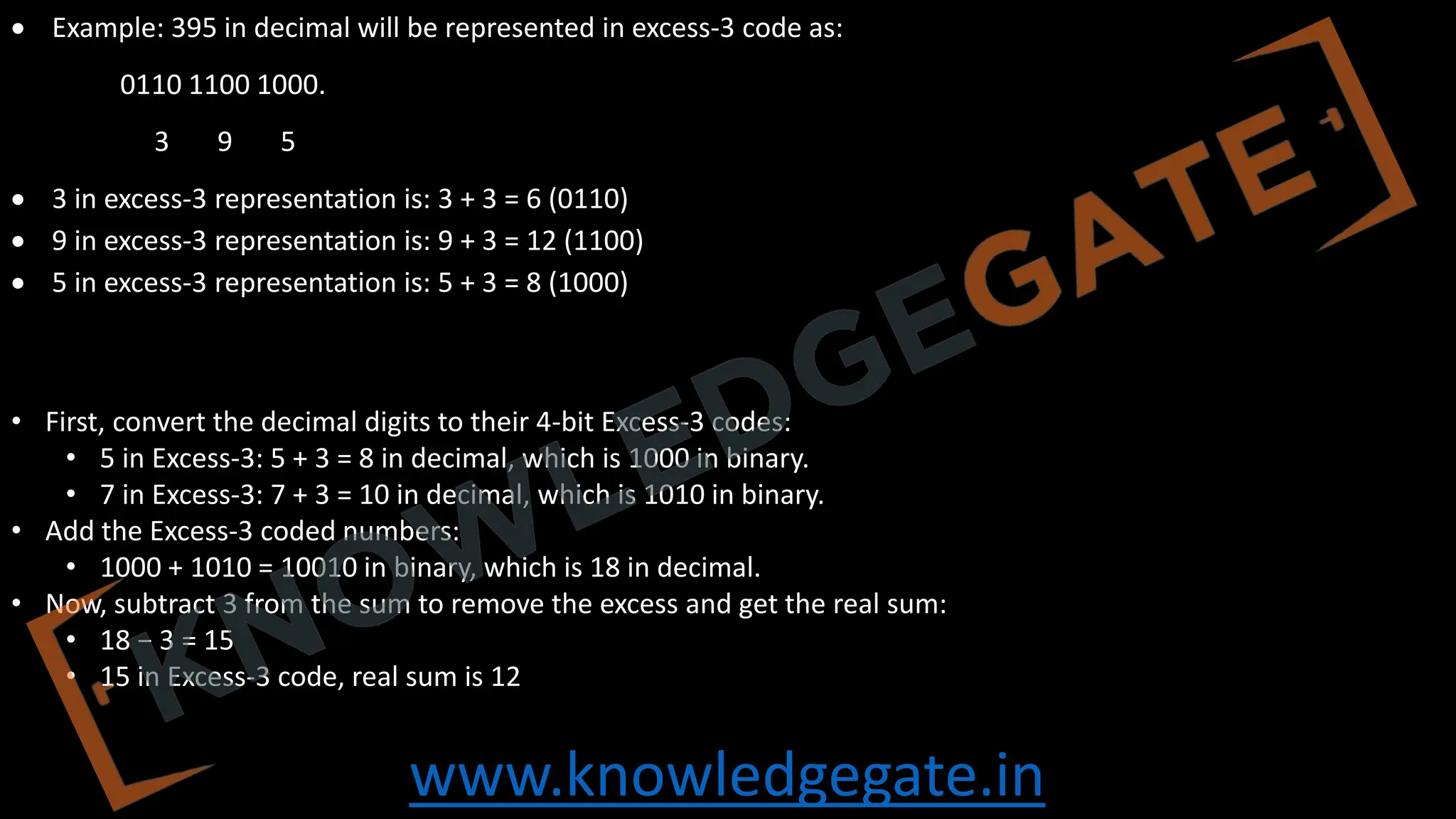www.knowledgegate.in
• Example: 395 in decimal will be represented in excess‐3 code as:
0110 1100 1000.
3 9 5
• 3 in excess-3 representation is: 3 + 3 = 6 (0110)
• 9 in excess-3 representation is: 9 + 3 = 12 (1100)
• 5 in excess-3 representation is: 5 + 3 = 8 (1000)
• First, convert the decimal digits to their 4-bit Excess-3 codes:
• 5 in Excess-3: 5 + 3 = 8 in decimal, which is 1000 in binary.
• 7 in Excess-3: 7 + 3 = 10 in decimal, which is 1010 in binary.
• Add the Excess-3 coded numbers:
• 1000 + 1010 = 10010 in binary, which is 18 in decimal.
• Now, subtract 3 from the sum to remove the excess and get the real sum:
• 18 − 3 = 15
• 15 in Excess-3 code, real sum is 12
 