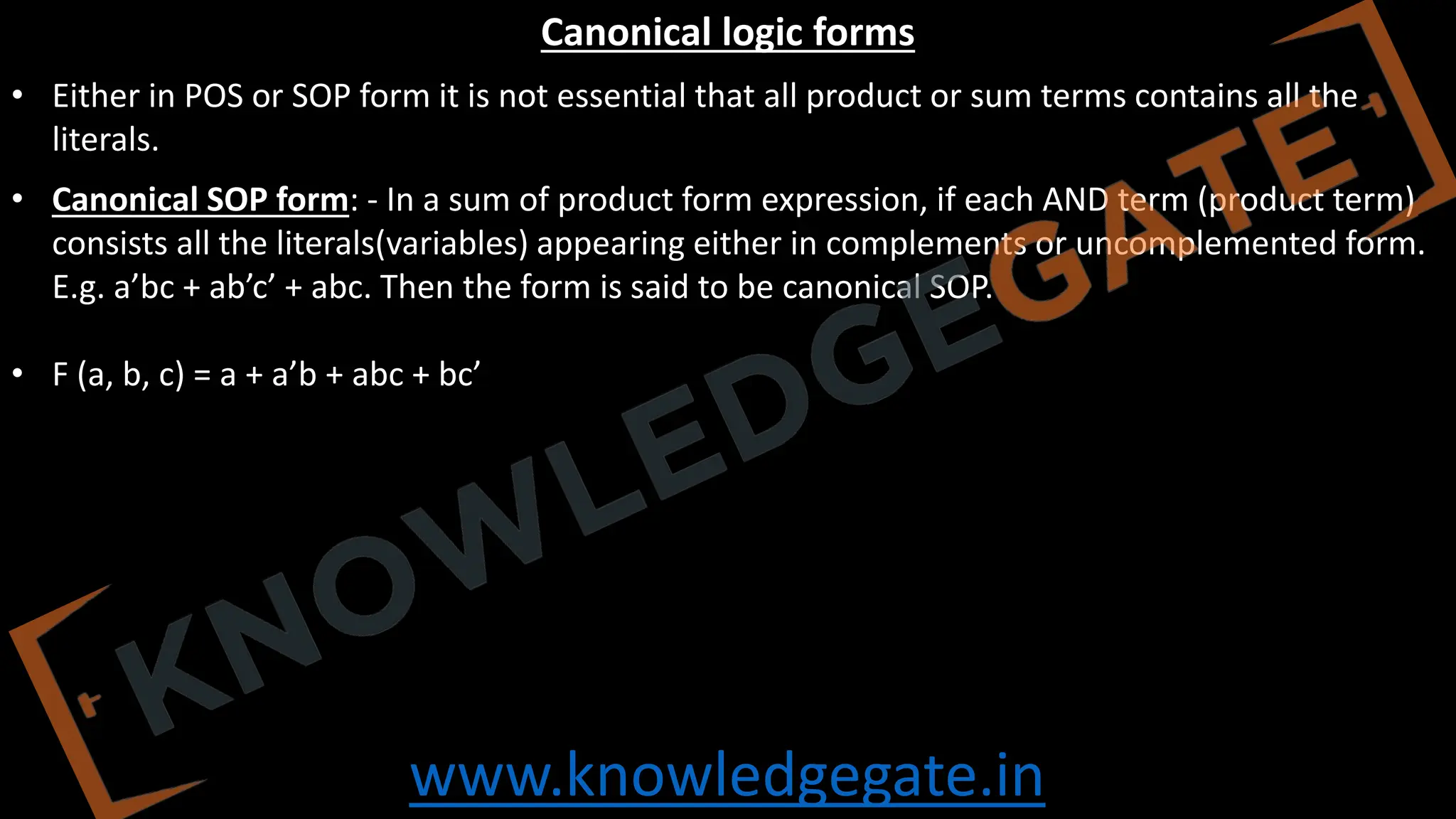 www.knowledgegate.in
Canonical logic forms
• Either in POS or SOP form it is not essential that all product or sum terms contains all the
literals.
• Canonical SOP form: - In a sum of product form expression, if each AND term (product term)
consists all the literals(variables) appearing either in complements or uncomplemented form.
E.g. a’bc + ab’c’ + abc. Then the form is said to be canonical SOP.
• F (a, b, c) = a + a’b + abc + bc’
 